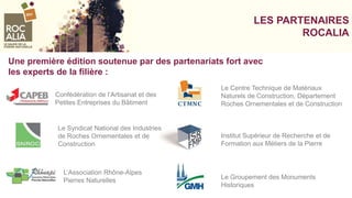 LES PARTENAIRES
ROCALIA
Une première édition soutenue par des partenariats fort avec
les experts de la filière :
Confédération de l’Artisanat et des
Petites Entreprises du Bâtiment
Le Syndicat National des Industries
de Roches Ornementales et de
Construction
L’Association Rhône-Alpes
Pierres Naturelles Le Groupement des Monuments
Historiques
Institut Supérieur de Recherche et de
Formation aux Métiers de la Pierre
Le Centre Technique de Matériaux
Naturels de Construction, Département
Roches Ornementales et de Construction
 