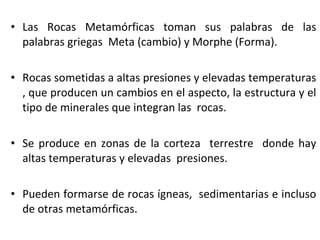 • Las Rocas Metamórficas toman sus palabras de las
palabras griegas Meta (cambio) y Morphe (Forma).
• Rocas sometidas a altas presiones y elevadas temperaturas
, que producen un cambios en el aspecto, la estructura y el
tipo de minerales que integran las rocas.
• Se produce en zonas de la corteza terrestre donde hay
altas temperaturas y elevadas presiones.
• Pueden formarse de rocas ígneas, sedimentarias e incluso
de otras metamórficas.
 
