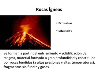 Rocas ÍgneasRocas Ígneas
• Extrusivas
• Intrusivas
Se forman a partir del enfriamiento y solidificación del
magma, material formado a gran profundidad y constituido
por rocas fundidas (a altas presiones y altas temperaturas),
fragmentos sin fundir y gases.
 
