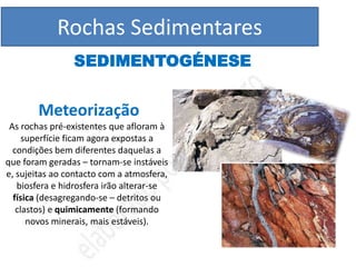 Rochas Sedimentares
                SEDIMENTOGÉNESE


        Meteorização
 As rochas pré-existentes que afloram à
     superfície ficam agora expostas a
  condições bem diferentes daquelas a
que foram geradas – tornam-se instáveis
e, sujeitas ao contacto com a atmosfera,
   biosfera e hidrosfera irão alterar-se
  física (desagregando-se – detritos ou
   clastos) e quimicamente (formando
      novos minerais, mais estáveis).
 