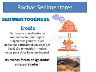 Rochas Sedimentares
SEDIMENTOGÉNESE

            Erosão
    Os materiais resultantes da
     meteorização (quer sejam
     fragmentos grandes, quer
pequenas partículas dissolvidas em
   água) são removidos – muitas
 vezes para sítios bem longínquos!

As rochas foram desgastadas
      e desagregadas!
 