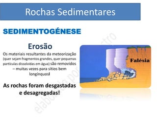 Rochas Sedimentares
SEDIMENTOGÉNESE

               Erosão
Os materiais resultantes da meteorização
(quer sejam fragmentos grandes, quer pequenas
partículas dissolvidas em água) são removidos
     – muitas vezes para sítios bem
              longínquosl

As rochas foram desgastadas
      e desagregadas!
 