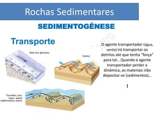 Rochas Sedimentares
      SEDIMENTOGÉNESE

Transporte         O agente transportador (água,
                      vento) irá transportar os
                   detritos até que tenha “força”
                    para tal… Quando o agente
                      transportador perder a
                    dinâmica, os materiais irão
                    depositar-se (sedimentos)…

                                 !
 