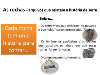As rochas - arquivos que relatam a história da Terra
                    Sobre…

      CADA RO        Os seres vivos que existiram no passado
 Cadarochatem
  Cada rocha
 Cada rocha tem     e que nelas ficaram preservados (fósseis);
      tem uma
  temhistória
  uma história
   uma uma
    história para
  para contar …
   para contar …      Os fenómenos geológicos e ambientes
história para
      contar …      

                    que existiram na altura em que essas
      tem uma
   contar…          rochas foram formadas;
    história para
                       O campo magnético terrestre.
      contar …
 
