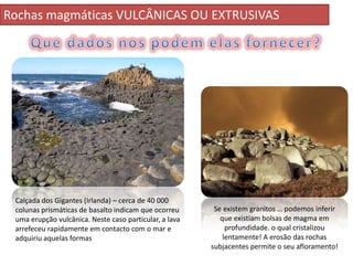 Rochas magmáticas VULCÂNICAS OU EXTRUSIVAS




 Calçada dos Gigantes (Irlanda) – cerca de 40 000
 colunas prismáticas de basalto indicam que ocorreu      Se existem granitos … podemos inferir
 uma erupção vulcânica. Neste caso particular, a lava      que existiam bolsas de magma em
 arrefeceu rapidamente em contacto com o mar e               profundidade. o qual cristalizou
 adquiriu aquelas formas                                    lentamente! A erosão das rochas
                                                        subjacentes permite o seu afloramento!
 