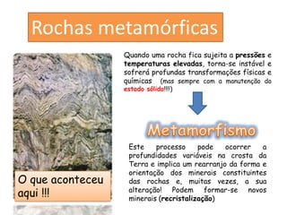 Rochas metamórficas
                  Quando uma rocha fica sujeita a pressões e
                  temperaturas elevadas, torna-se instável e
                  sofrerá profundas transformações físicas e
                  químicas (mas sempre com a manutenção do
                  estado sólido!!!!)




                   Este    processo     pode   ocorrer   a
                   profundidades variáveis na crosta da
                   Terra e implica um rearranjo da forma e
                   orientação dos minerais constituintes
O que aconteceu    das rochas e, muitas vezes, a sua
aqui !!!           alteração! Podem formar-se novos
                   minerais (recristalização)
 