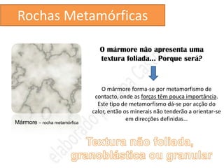 Rochas Metamórficas

                                 O mármore não apresenta uma
                                 textura foliada… Porque será?



                                  O mármore forma-se por metamorfismo de
                               contacto, onde as forças têm pouca importância.
                                Este tipo de metamorfismo dá-se por acção do
                              calor, então os minerais não tenderão a orientar-se
                                            em direcções definidas…
Mármore – rocha metamórfica
 