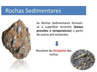 Rochas Sedimentares
          As Rochas Sedimentares formam-
          se à superfície terrestre (baixas
          pressões e temperaturas) a partir
          de outras pré-existentes




          Resultam do desgaste das
                   rochas
 