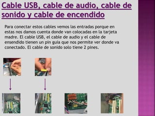 Para conectar estos cables vemos las entradas porque en
estas nos damos cuenta donde van colocadas en la tarjeta
madre. El cable USB, el cable de audio y el cable de
ensendido tienen un pin guia que nos permite ver donde va
conectado. El cable de sonido solo tiene 2 pines.
Cable USB, cable de audio, cable de
sonido y cable de encendido
 