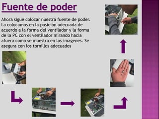 Ahora sigue colocar nuestra fuente de poder.
La colocamos en la posición adecuada de
acuerdo a la forma del ventilador y la forma
de la PC con el ventilador mirando hacia
afuera como se muestra en las imagenes. Se
asegura con los tornillos adecuados
Fuente de poder
 