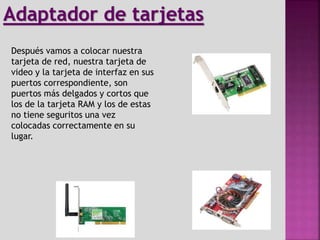 Después vamos a colocar nuestra
tarjeta de red, nuestra tarjeta de
video y la tarjeta de interfaz en sus
puertos correspondiente, son
puertos más delgados y cortos que
los de la tarjeta RAM y los de estas
no tiene seguritos una vez
colocadas correctamente en su
lugar.
Adaptador de tarjetas
 