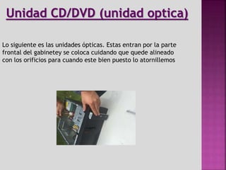Lo siguiente es las unidades ópticas. Estas entran por la parte
frontal del gabinetey se coloca cuidando que quede alineado
con los orificios para cuando este bien puesto lo atornillemos
Unidad CD/DVD (unidad optica)
 