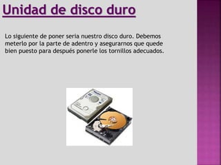 Lo siguiente de poner seria nuestro disco duro. Debemos
meterlo por la parte de adentro y asegurarnos que quede
bien puesto para después ponerle los tornillos adecuados.
Unidad de disco duro
 