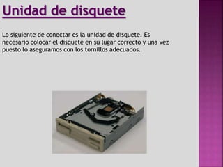Lo siguiente de conectar es la unidad de disquete. Es
necesario colocar el disquete en su lugar correcto y una vez
puesto lo aseguramos con los tornillos adecuados.
Unidad de disquete
 