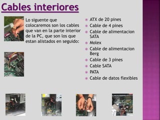  ATX de 20 pines
 Cable de 4 pines
 Cable de alimentacion
SATA
 Molex
 Cable de alimentacion
Berg
 Cable de 3 pines
 Cable SATA
 PATA
 Cable de datos flexibles
Lo siguente que
colocaremos son los cables
que van en la parte interior
de la PC, que son los que
estan alistados en seguido:
Cables interiores
 