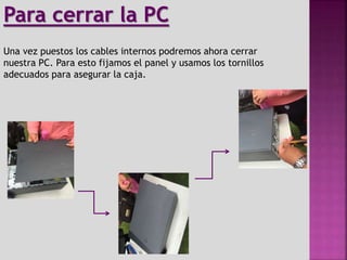 Una vez puestos los cables internos podremos ahora cerrar
nuestra PC. Para esto fijamos el panel y usamos los tornillos
adecuados para asegurar la caja.
Para cerrar la PC
 