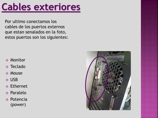  Monitor
 Teclado
 Mouse
 USB
 Ethernet
 Paralelo
 Potencia
(power)
Por ultimo conectamos los
cables de los puertos externos
que estan senalados en la foto,
estos puertos son los siguientes:
Cables exteriores
 