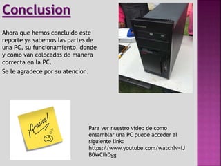 Ahora que hemos concluido este
reporte ya sabemos las partes de
una PC, su funcionamiento, donde
y como van colocadas de manera
correcta en la PC.
Se le agradece por su atencion.
Conclusion
Para ver nuestro video de como
ensamblar una PC puede acceder al
siguiente link:
https://www.youtube.com/watch?v=IJ
B0WCIhDgg
 