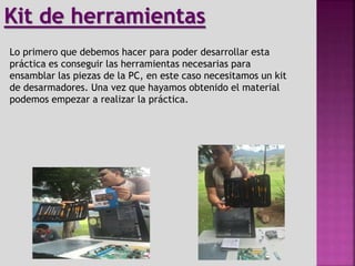 Lo primero que debemos hacer para poder desarrollar esta
práctica es conseguir las herramientas necesarias para
ensamblar las piezas de la PC, en este caso necesitamos un kit
de desarmadores. Una vez que hayamos obtenido el material
podemos empezar a realizar la práctica.
Kit de herramientas
 