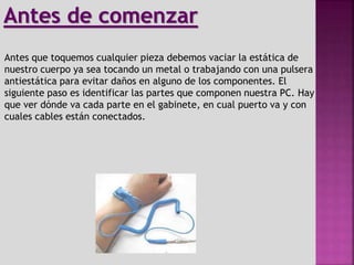 Antes que toquemos cualquier pieza debemos vaciar la estática de
nuestro cuerpo ya sea tocando un metal o trabajando con una pulsera
antiestática para evitar daños en alguno de los componentes. El
siguiente paso es identificar las partes que componen nuestra PC. Hay
que ver dónde va cada parte en el gabinete, en cual puerto va y con
cuales cables están conectados.
Antes de comenzar
 