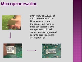 Lo primero es colocar el
microprocesador. Estos
tienen muescas que
indican de que manera
debe ser colocada. Una
vez que este colocado
correctamente bajamos el
segurito que tiene para
así dejarlo fijo.
Microprocesador
 