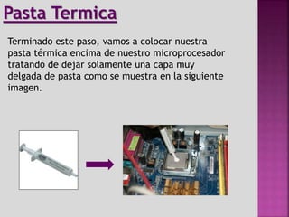Terminado este paso, vamos a colocar nuestra
pasta térmica encima de nuestro microprocesador
tratando de dejar solamente una capa muy
delgada de pasta como se muestra en la siguiente
imagen.
Pasta Termica
 