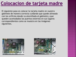 El siguiente paso es colocar la tarjeta madre en nuestro
gabinete de manera correcta cuidando que quede alineada
con los orificios donde va atornillada al gabinete y que
queden acomodados los puertos externos en sus lugares
correspondientes como se muestra en las imágenes
siguientes.
Colocacion de tarjeta madre
 