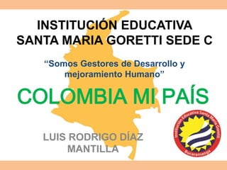INSTITUCIÓN EDUCATIVA 
SANTA MARIA GORETTI SEDE C 
“Somos Gestores de Desarrollo y 
mejoramiento Humano” 
COLOMBIA MI PAÍS 
LUIS RODRIGO DÍAZ 
MANTILLA 
 