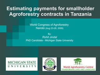 Estimating payments for smallholder Agroforestry contracts in Tanzania World Congress of Agroforestry  Nairobi  (Aug 23-28, 2009) By: Rohit Jindal PhD Candidate - Michigan State University 