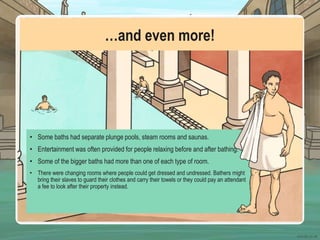 …and even more!
• Some baths had separate plunge pools, steam rooms and saunas.
• Entertainment was often provided for people relaxing before and after bathing.
• Some of the bigger baths had more than one of each type of room.
• There were changing rooms where people could get dressed and undressed. Bathers might
bring their slaves to guard their clothes and carry their towels or they could pay an attendant
a fee to look after their property instead.
 