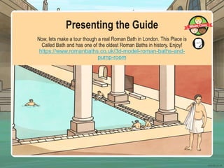 Presenting the Guide
Now, lets make a tour though a real Roman Bath in London. This Place is
Called Bath and has one of the oldest Roman Baths in history. Enjoy!
https://www.romanbaths.co.uk/3d-model-roman-baths-and-
pump-room
 