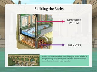 If water was not availablefrom natural springs at the site, it had tobe
brought in using an aqueduct system which the Romans developed
totransfer water fromone place toanother.
Buildingthe Baths
FURNACES
HYPOCAUST
SYSTEM
 