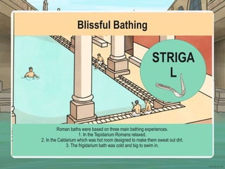 Blissful Bathing
Roman baths were based on three main bathing experiences.
1. In the Tepidarium Romans relaxed.
2. In the Caldarium which was hot room designed to make them sweat out dirt.
3. The frigidarium bath was cold and big to swim in.
STRIGA
L
 