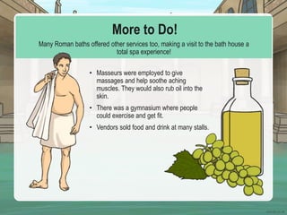 More to Do!
Many Roman baths offered other services too, making a visit to the bath house a
total spa experience!
• Masseurs were employed to give
massages and help soothe aching
muscles. They would also rub oil into the
skin.
• There was a gymnasium where people
could exercise and get fit.
• Vendors sold food and drink at many stalls.
 
