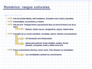 Románico: rasgos culturales
Arte de la Edad Media y del Feudalismo: Sociedad rural, inculta y teocráticaArte de la Edad Media y del Feudalismo: Sociedad rural, inculta y teocrática
Irracionalidad, oscurantismo y misterioIrracionalidad, oscurantismo y misterio
Arte de la fe: Teología frente a pensamiento libre; luz de la fe frente a luz de laArte de la fe: Teología frente a pensamiento libre; luz de la fe frente a luz de la
razónrazón
Concepto de un mundo autoritario, inmutable y eterno: derecho consuetudinarioConcepto de un mundo autoritario, inmutable y eterno: derecho consuetudinario
No Revolución sino RestauraciónNo Revolución sino Restauración
Iglesia para perdurar: líneas estables, quietas, formasIglesia para perdurar: líneas estables, quietas, formas
pesadas, compactas; fuerte y sólida como la fepesadas, compactas; fuerte y sólida como la fe
Misterio: interior oscuro, recogimiento, reposo, interior=almaMisterio: interior oscuro, recogimiento, reposo, interior=alma
Pocos conocimientos técnicos: pocos vanos. Pero tampoco se necesitaban.Pocos conocimientos técnicos: pocos vanos. Pero tampoco se necesitaban.
Las mentalidades cambian los conocimientosLas mentalidades cambian los conocimientos
 