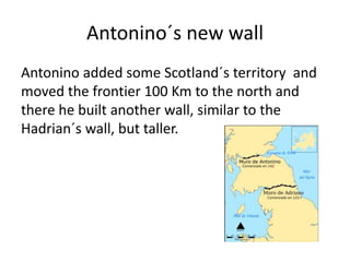 Antonino added some Scotland´s territory and
moved the frontier 100 Km to the north and
there he built another wall, similar to the
Hadrian´s wall, but taller.
Antonino´s new wall
 