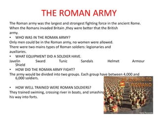 THE ROMAN ARMY
The Roman army was the largest and strongest fighting force in the ancient Rome.
When the Romans invaded Britain ,they were better that the British
army.
• WHO WAS IN THE ROMAN ARMY?
Only men could be in the Roman army, no women were allowed.
There were two mains types of Roman soldiers: legionaries and
auxiliaries.
• WHAT EQUIPMENT DID A SOLDIER HAVE.
Javelin Sward Tunic Sandals Helmet Armour
Shield
• HOW DID THE ROMAN ARMY FIGHT?
The army would be divided into two groups. Each group have between 4,000 and
6,000 soldiers.
• HOW WELL TRAINED WERE ROMAN SOLDIERS?
They trained swiming, crossing river in boats, and smashing
his way into forts.
 