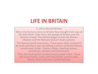 LIFE IN BRITAIN
1. Life in Roman Britain
When the Romans came to Britain they brought their way of
life with them. Over time, the people of Britain and the
Romans mixed. The Britons began to live the Roman
lifestyle and the Romans took on local customs.
The Romans built new towns. These were often protected
by walls and there was everything a citizen of Roman Britain
would need inside - houses, shops, meeting spaces,
workshops, temples and bathhouses.
They also built grand country houses called 'villas'. These
had many rooms, some with beautifully painted walls,
mosaic floors and even central heating.
 