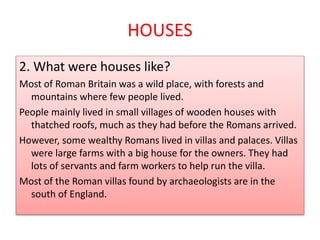 HOUSES
2. What were houses like?
Most of Roman Britain was a wild place, with forests and
mountains where few people lived.
People mainly lived in small villages of wooden houses with
thatched roofs, much as they had before the Romans arrived.
However, some wealthy Romans lived in villas and palaces. Villas
were large farms with a big house for the owners. They had
lots of servants and farm workers to help run the villa.
Most of the Roman villas found by archaeologists are in the
south of England.
 