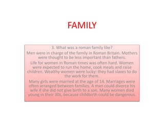 FAMILY
3. What was a roman family like?
Men were in charge of the family in Roman Britain. Mothers
were thought to be less important than fathers.
Life for women in Roman times was often hard. Women
were expected to run the home, cook meals and raise
children. Wealthy women were lucky: they had slaves to do
the work for them.
Many girls were married at the age of 14. Marriages were
often arranged between families. A man could divorce his
wife if she did not give birth to a son. Many women died
young in their 30s, because childbirth could be dangerous.
 