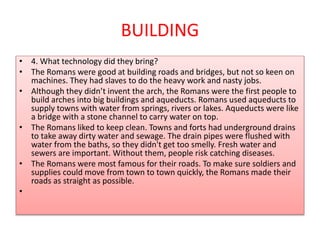 BUILDING
• 4. What technology did they bring?
• The Romans were good at building roads and bridges, but not so keen on
machines. They had slaves to do the heavy work and nasty jobs.
• Although they didn’t invent the arch, the Romans were the first people to
build arches into big buildings and aqueducts. Romans used aqueducts to
supply towns with water from springs, rivers or lakes. Aqueducts were like
a bridge with a stone channel to carry water on top.
• The Romans liked to keep clean. Towns and forts had underground drains
to take away dirty water and sewage. The drain pipes were flushed with
water from the baths, so they didn't get too smelly. Fresh water and
sewers are important. Without them, people risk catching diseases.
• The Romans were most famous for their roads. To make sure soldiers and
supplies could move from town to town quickly, the Romans made their
roads as straight as possible.
•
 