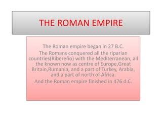 THE ROMAN EMPIRE
The Roman empire began in 27 B.C.
The Romans conquered all the riparian
countries(Ribereño) with the Mediterranean, all
the known now as centre of Europe,Great
Britain,Rumania, and a part of Turkey, Arabia,
and a part of north of Africa.
And the Roman empire finished in 476 d.C.
 