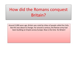 Around 2,000 years ago, Britain was ruled by tribes of people called the Celts.
But this was about to change. For around a century, the Roman army had
been building an Empire across Europe. Now is the time for Britain!
How did the Romans conquest
Britain?
 
