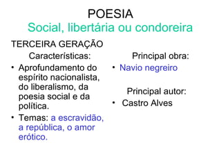 POESIA
Social, libertária ou condoreira
TERCEIRA GERAÇÃO
Características:
• Aprofundamento do
espírito nacionalista,
do liberalismo, da
poesia social e da
política.
• Temas: a escravidão,
a república, o amor
erótico.
Principal obra:
• Navio negreiro
Principal autor:
• Castro Alves
 