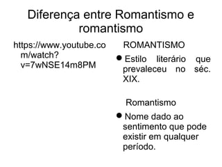 Diferença entre Romantismo e
romantismo
https://www.youtube.co
m/watch?
v=7wNSE14m8PM
ROMANTISMO
Estilo literário que
prevaleceu no séc.
XIX.
Romantismo
Nome dado ao
sentimento que pode
existir em qualquer
período.
 
