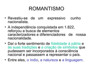 ROMANTISMO
• Revestiu-se de um expressivo cunho
nacionalista.
• A independência conquistada em 1.822,
reforçou a busca de elementos
caracterizadores e diferenciadores de nossa
nacionalidade.
• Daí o forte sentimento de fidelidade à pátria e
às suas tradições e a criação de símbolos que
pudessem ser incorporados à consciência
nacional e passassem a representar o país.
• Entre eles, o índio, a natureza e a linguagem.
 