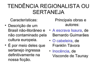 TENDÊNCIA REGIONALISTA OU
SERTANEJA
Características:

Descrição de um
Brasil não-litorâneo e
não contaminado pela
cultura europeia.

É por meio deles que
sertanejo ingressa
definitivamente na
nossa ficção.
Principais obras e
autores:
• A escrava Isaura, de
Bernardo Guimarães
• O cabeleira, de
Franklin Távora
• Inocência, de
Visconde de Taunay
 
