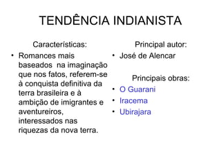 TENDÊNCIA INDIANISTA
Características:
• Romances mais
baseados na imaginação
que nos fatos, referem-se
à conquista definitiva da
terra brasileira e à
ambição de imigrantes e
aventureiros,
interessados nas
riquezas da nova terra.
Principal autor:
• José de Alencar
Principais obras:
• O Guarani
• Iracema
• Ubirajara
 