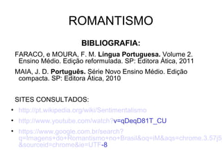 ROMANTISMO
BIBLIOGRAFIA:
FARACO, e MOURA, F. M. Língua Portuguesa. Volume 2.
Ensino Médio. Edição reformulada. SP: Editora Ática, 2011
MAIA, J. D. Português. Série Novo Ensino Médio. Edição
compacta. SP: Editora Ática, 2010
SITES CONSULTADOS:
• http://pt.wikipedia.org/wiki/Sentimentalismo
• http://www.youtube.com/watch?v=qDeqD81T_CU
• https://www.google.com.br/search?
q=Imagens+do+Romantismo+no+Brasil&oq=iM&aqs=chrome.3.57j5j
&sourceid=chrome&ie=UTF-8
 
