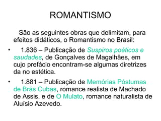 ROMANTISMO
São as seguintes obras que delimitam, para
efeitos didáticos, o Romantismo no Brasil:
• 1.836 – Publicação de Suspiros poéticos e
saudades, de Gonçalves de Magalhães, em
cujo prefácio encontram-se algumas diretrizes
da no estética.
• 1.881 – Publicação de Memórias Póstumas
de Brás Cubas, romance realista de Machado
de Assis, e de O Mulato, romance naturalista de
Aluísio Azevedo.
 